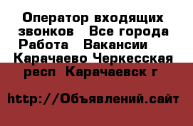  Оператор входящих звонков - Все города Работа » Вакансии   . Карачаево-Черкесская респ.,Карачаевск г.